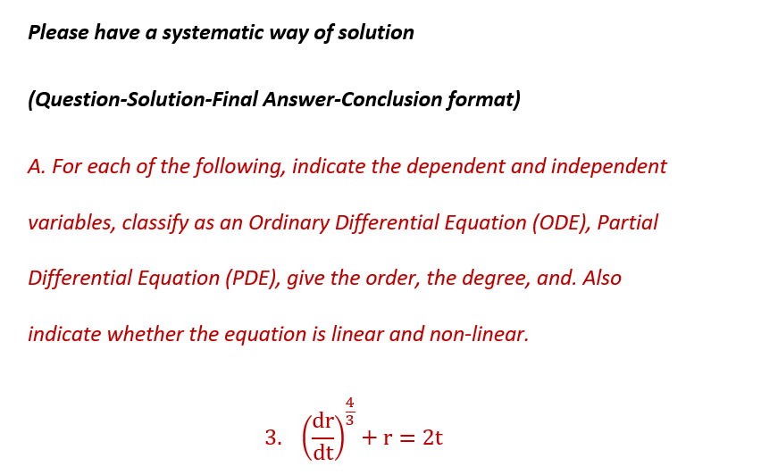 Please have a systematic way of solution
(Question-Solution-Final Answer-Conclusion format)
A. For each of the following, indicate the dependent and independent
variables, classify as an Ordinary Differential Equation (ODE), Partial
Differential Equation (PDE), give the order, the degree, and. Also
indicate whether the equation is linear and non-linear.
3.
dr 3
FE
dt
+ r = 2t