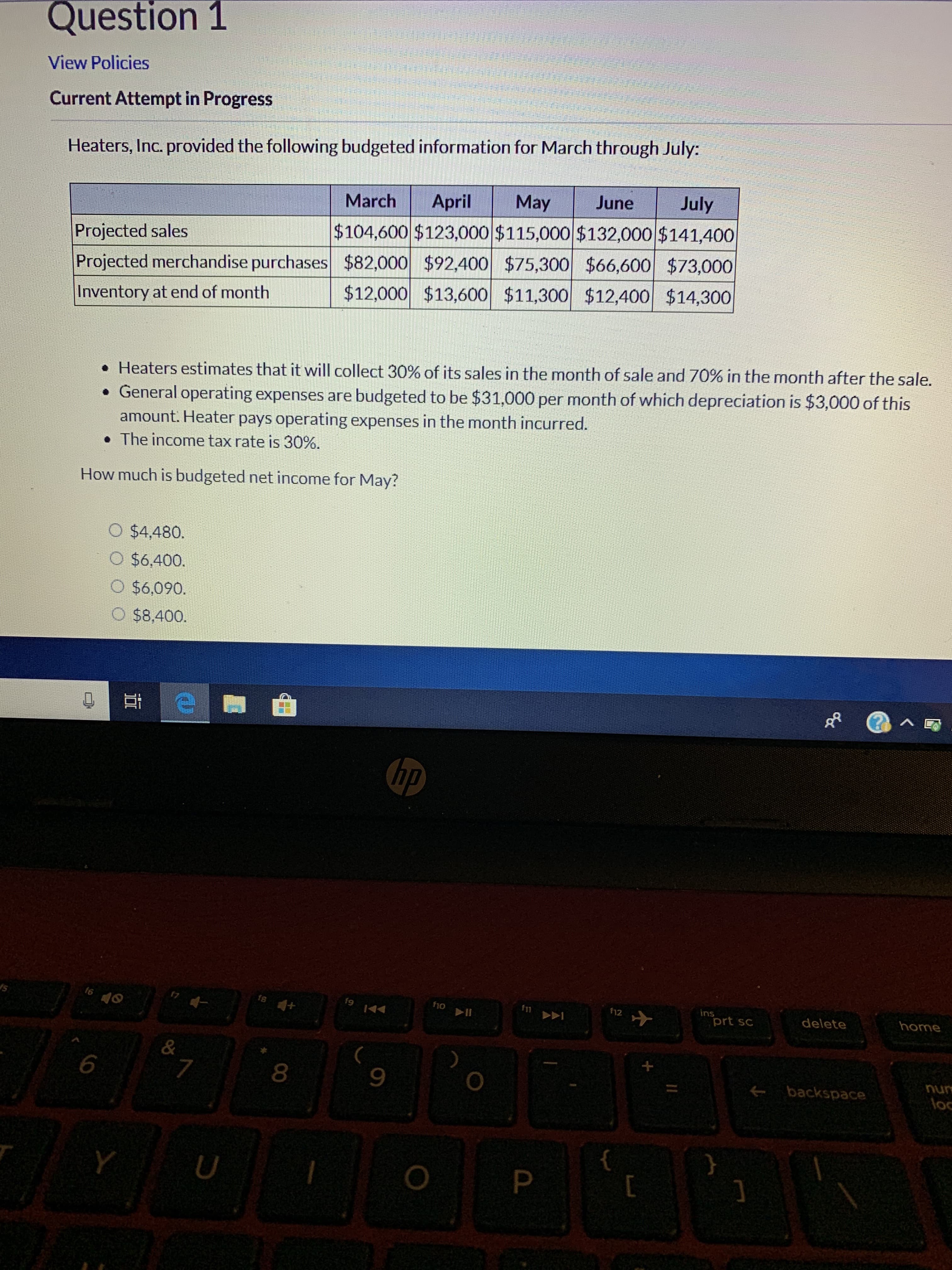 Question 1
View Policies
Current Attempt in Progress
Heaters, Inc. provided the following budgeted information for March through July
July
June
May
April
March
$104,600 $123,000 $115,000 $132,000 $141,400
Projected sales
Projected merchandise purchases $82,000 $92,400 $75,300 $66,600 $73,000
$12,000 $13,600 $11,300 $12,400 $14,300
Inventory at end of month
. Heaters estimates that it will collect 30% of its sales in the month of sale and 70% in the month after the sale
. General operating expenses are budgeted to be $31,000 per month of which depreciation is $3,000 of this
amount. Heater pays operating expenses in the month incurred
. The income tax rate is 30%.
How much is budgeted net income for May?
$4,480.
O $6,400.
$6,090.
O $8,400.
A
hp
fs +
f6
ins
prt sc
fio
fn
12
home
delete
II
&
7
6
8
backspace
loc
P
