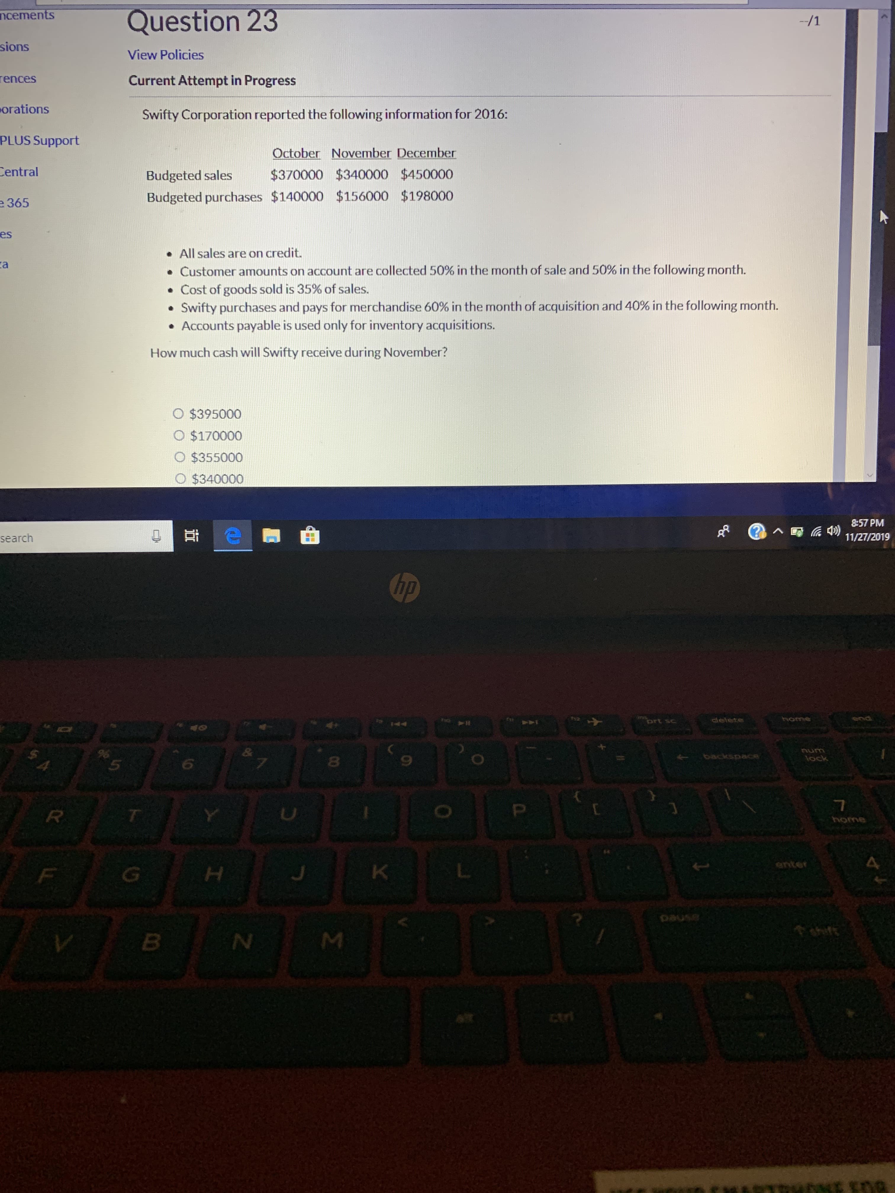 Question 23
ncements
-/1
sions
View Policies
rences
Current Attempt in Progress
orations
Swifty Corporation reported the following information for 2016:
PLUS Support
October November December
Central
$370000 $340000 $450000
Budgeted sales
Budgeted purchases $140000 $156000 $198000
e 365
es
All sales are on credit.
a
Customer amounts on account are collected 50% in the month of sale and 50 % in the following month.
Cost of goods sold is 35% of sales.
Swifty purchases and pays for merchandise 60% in the month of acquisition and 40 % in the following month.
Accounts payable is used only for inventory acquisitions.
How much cash will Swifty receive during November?
O $395000
O $170000
O $355000
O $340000
8:57 PM
)
11/27/2019
(?
search
hp
s
end
prt sc
clelete
&
backspace
lock
8
R
4
anter
K
G
sed
tri
ey utNE gna
Σ
I
