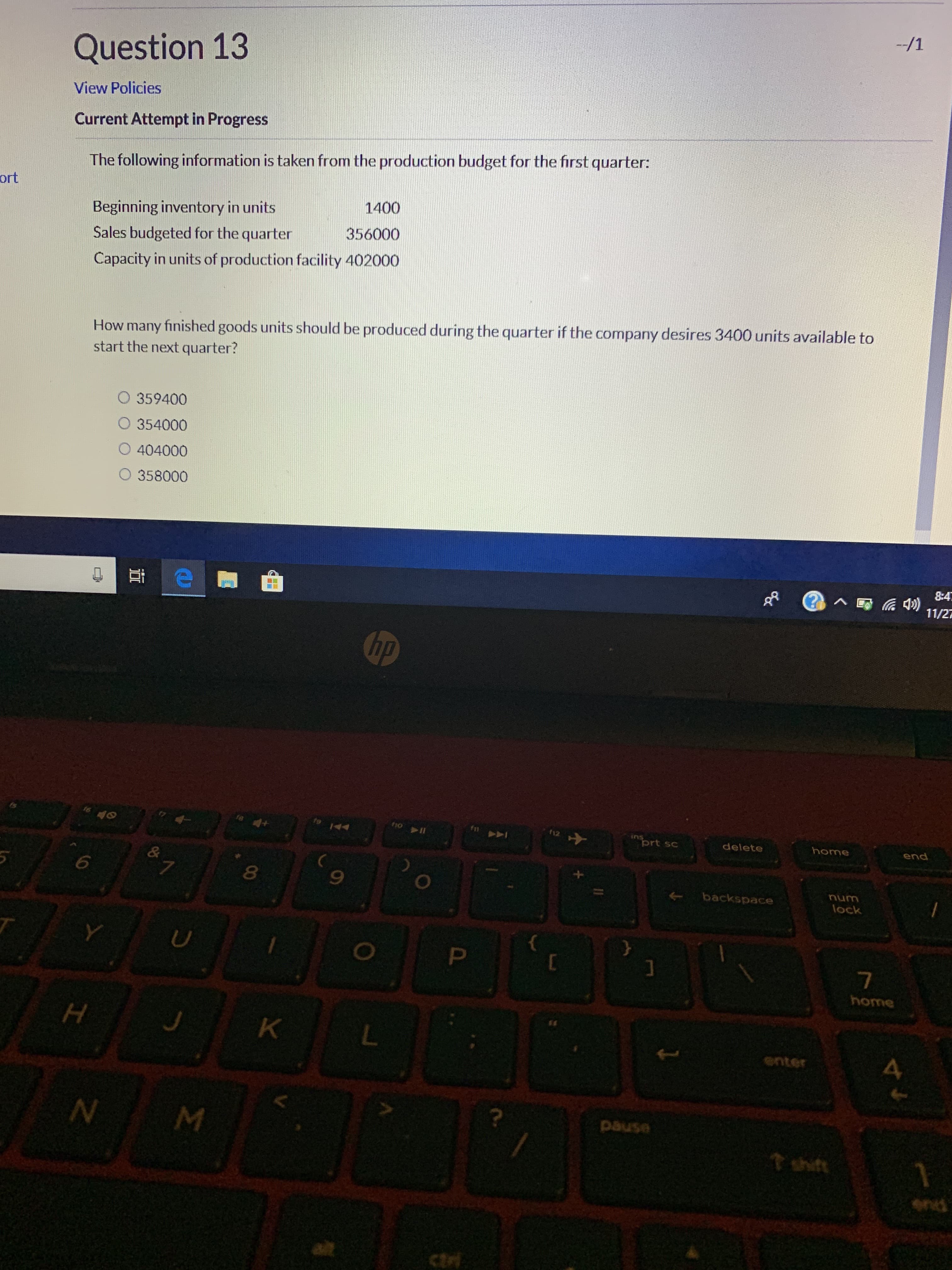 -/1
Question 13
View Policies
Current Attempt in Progress
The following information is taken from the production budget for the first quarter
ort
1400
Beginning inventory in units
356000
Sales budgeted for the quarter
Capacity in units of production facility 402000
How many finished goods units should be produced during the quarter if the company desires 3400 units available to
start the next quarter?
O 359400
O 354000
O 404000
O 358000
8:4
11/2元
hp
C
A
II
prt sc
delete
home
end
&
7
6
backspace
lock
home
K
snter
4
usned
t shit
end
alt
ctri
I
