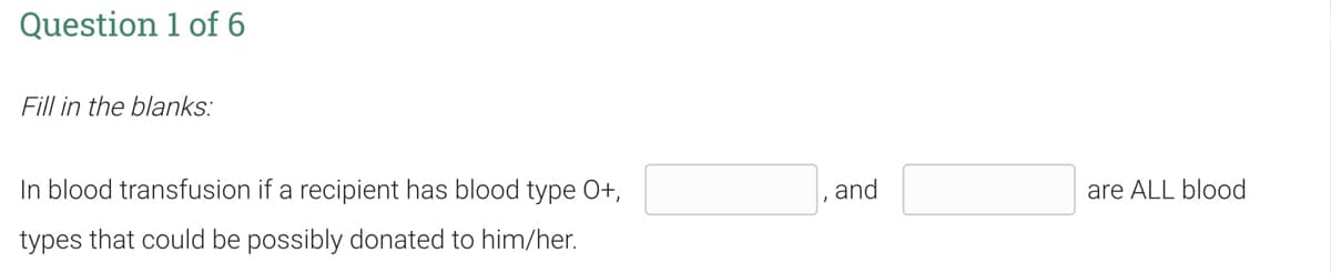 Question 1 of 6
Fill in the blanks:
In blood transfusion if a recipient has blood type O+,
and
are ALL blood
types that could be possibly donated to him/her.
