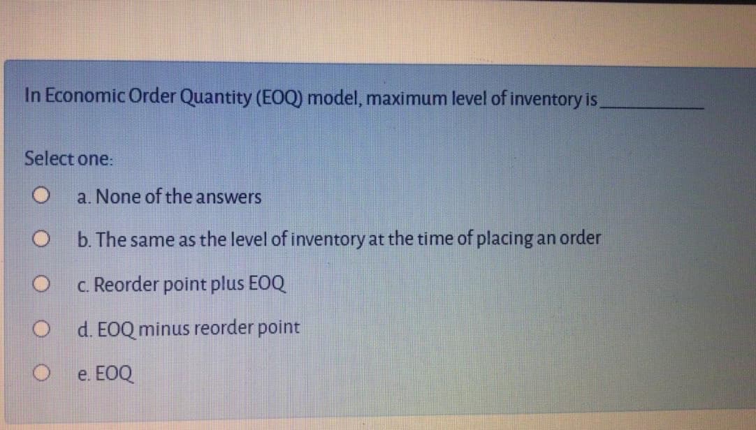 In Economic Order Quantity (EOQ) model, maximum level of inventory is,
Select one:
a. None of the answers
b. The same as the level of inventory at the time of placing an order
c. Reorder point plus EOQ
O d. EOQ minus reorder point
e. EOQ
