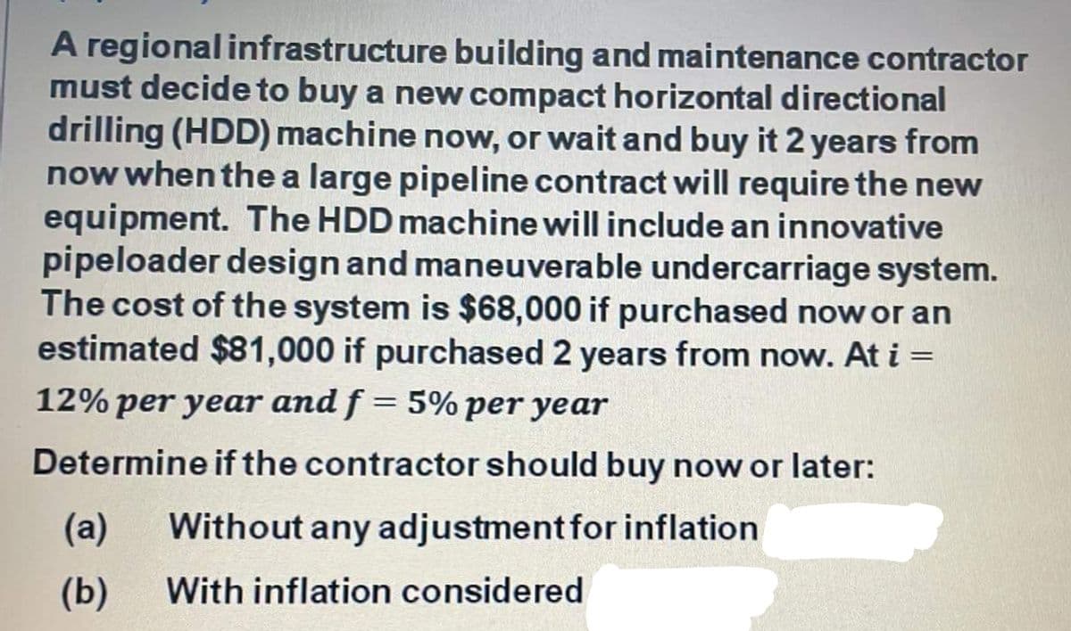 A regional infrastructure building and maintenance contractor
must decide to buy a new compact horizontal directional
drilling (HDD) machine now, or wait and buy it 2 years from
now when the a large pipeline contract will require the new
equipment. The HDD machine will include an innovative
pipeloader design and maneuverable undercarriage system.
The cost of the system is $68,000 if purchased now or an
estimated $81,000 if purchased 2 years from now. At i=
12% per year and f = 5% per year
Determine if the contractor should buy now or later:
(а)
Without any adjustment for inflation
(Б)
With inflation considered

