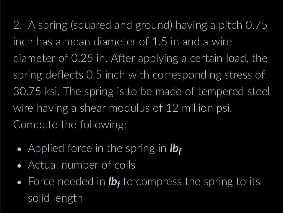 2. A spring (squared and ground) having a pitch 0.75
inch has a mean diameter of 1.5 in and a wire
diameter of 0.25 in. After applying a certain load, the
spring deflects 0.5 inch with corresponding stress of
30.75 ksi. The spring is to be made of tempered steel
wire having a shear modulus of 12 million psi.
Compute the following:
Applied force in the spring in lbf
• Actual number of coils
• Force needed in lbf to compress the spring to its
solid length