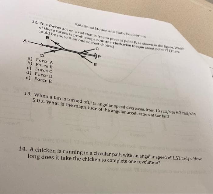 12. Five forces act on a rod that is free to pivot at point P, as shown in the figure. Which
Rotational Motion and Static Equilibrium
of these forces is producing a counter-clockwise torque about point P There
could be more than one correct choice.)
Force A
b) Force B
c) Force C
d) Force D
e) Force E
13. When a fan is turned off, its angular speed decreases from 10 rad/s to 6.3 rad/s in
5.0 s. What is the magnitude of the angular acceleration of the fan?
14. A chicken is running in a circular path with an angular speed of 1.52 rad/s. How
long does it take the chicken to complete one revolution?
