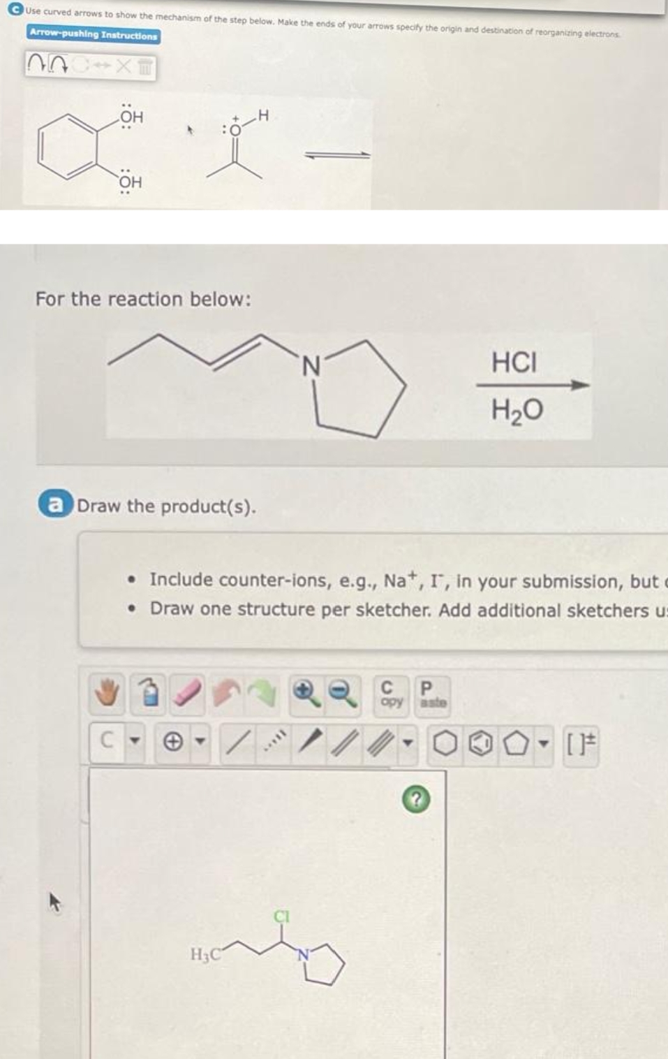 CUse curved arrows to show the mechanism of the step below. Make the ends of your arrows specify the origin and destination of reorganizing electrons
Arrow-pushing Instructions
HO
For the reaction below:
N'
HCI
H20
a Draw the product(s).
• Include counter-ions, e.g., Na*, I, in your submission, but
• Draw one structure per sketcher. Add additional sketchers u:
C
opy
aste
H3C
