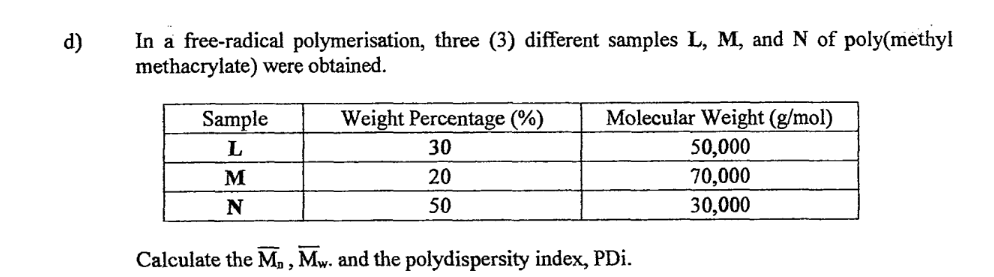d)
In a free-radical polymerisation, three (3) different samples L, M, and N of poly(methyl
methacrylate) were obtained.
Sample
L
M
N
Weight Percentage (%)
30
20
50
Molecular Weight (g/mol)
50,000
70,000
30,000
Calculate the M₁, Mw. and the polydispersity index,PDi.