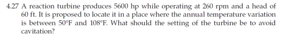 4.27 A reaction turbine produces 5600 hp while operating at 260 rpm and a head of
60 ft. It is proposed to locate it in a place where the annual temperature variation
is between 50°F and 108°F. What should the setting of the turbine be to avoid
cavitation?
