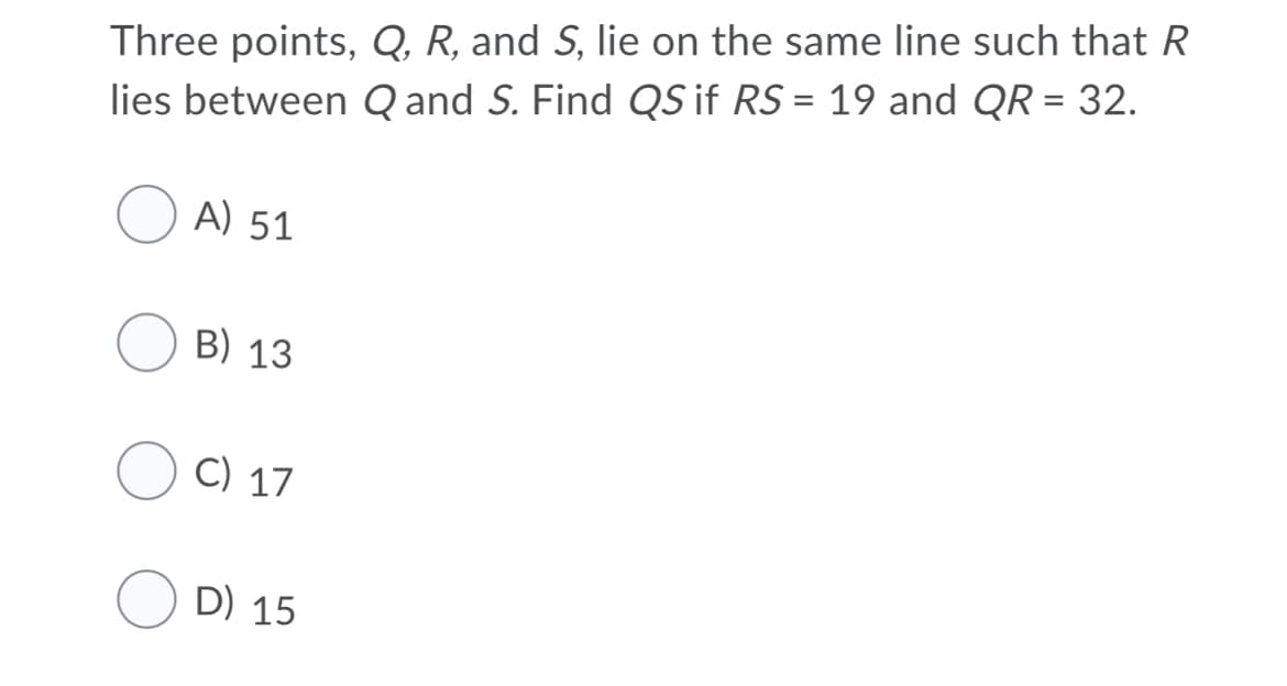 Three points, Q, R, and S, lie on the same line such that R
lies between Q and S. Find QS if RS = 19 and QR = 32.
A) 51
B) 13
C) 17
D) 15
