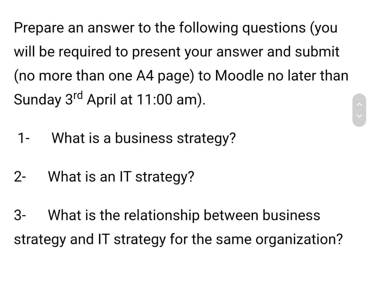 Prepare an answer to the following questions (you
will be required to present your answer and submit
(no more than one A4 page) to Moodle no later than
Sunday 3rd April at 11:00 am).
1-
What is a business strategy?
2-
What is an IT strategy?
3-
What is the relationship between business
strategy and IT strategy for the same organization?
>
