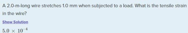 A 2.0-m-long wire stretches 1.0 mm when subjected to a load. What is the tensile strain
in the wire?
Show Solution
5.0 × 10 4