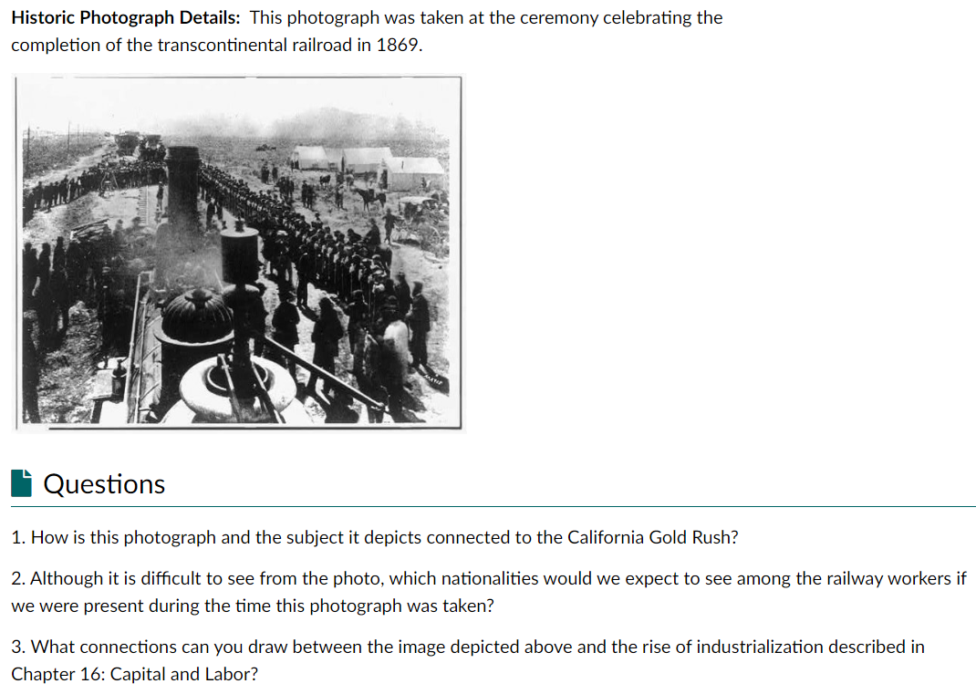 Historic Photograph Details: This photograph was taken at the ceremony celebrating the
completion of the transcontinental railroad in 1869.
Questions
1. How is this photograph and the subject it depicts connected to the California Gold Rush?
2. Although it is difficult to see from the photo, which nationalities would we expect to see among the railway workers if
we were present during the time this photograph was taken?
3. What connections can you draw between the image depicted above and the rise of industrialization described in
Chapter 16: Capital and Labor?