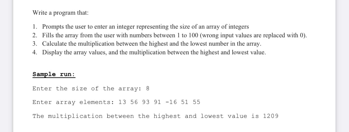Write a program that:
1. Prompts the user to enter an integer representing the size of an array of integers
2. Fills the array from the user with numbers between 1 to 100 (wrong input values are replaced with 0).
3. Calculate the multiplication between the highest and the lowest number in the array.
4. Display the array values, and the multiplication between the highest and lowest value.
Sample run:
Enter the size of the array: 8
Enter array elements: 13 56 93 91 -16 51 55
The multiplication between the highest and lowest value is 1209
