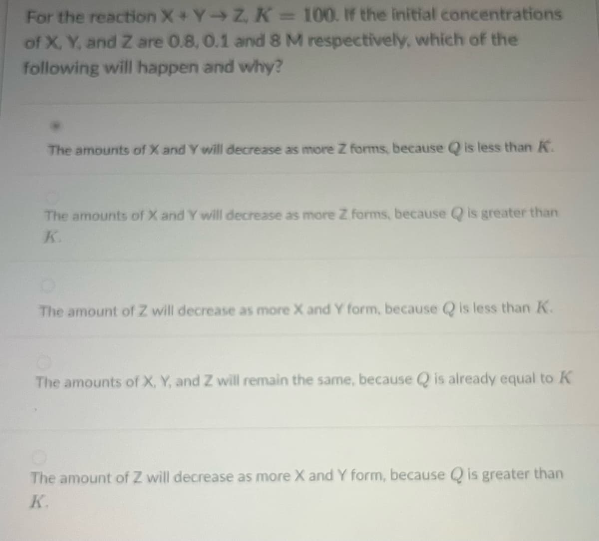 For the reaction X+Y-Z, K = 100. If the initial concentrations
of X, Y, and Z are 0.8, 0.1 and 8 M respectively, which of the
following will happen and why?
The amounts of X and Y will decrease as more Z forms, because Q is less than K.
The amounts of X and Y will decrease as more Z forms, because Q is greater than
K.
The amount of Z will decrease as more X and Y form, because is less than K.
The amounts of X, Y, and Z will remain the same, because is already equal to K
The amount of Z will decrease as more X and Y form, because Q is greater than
K.
