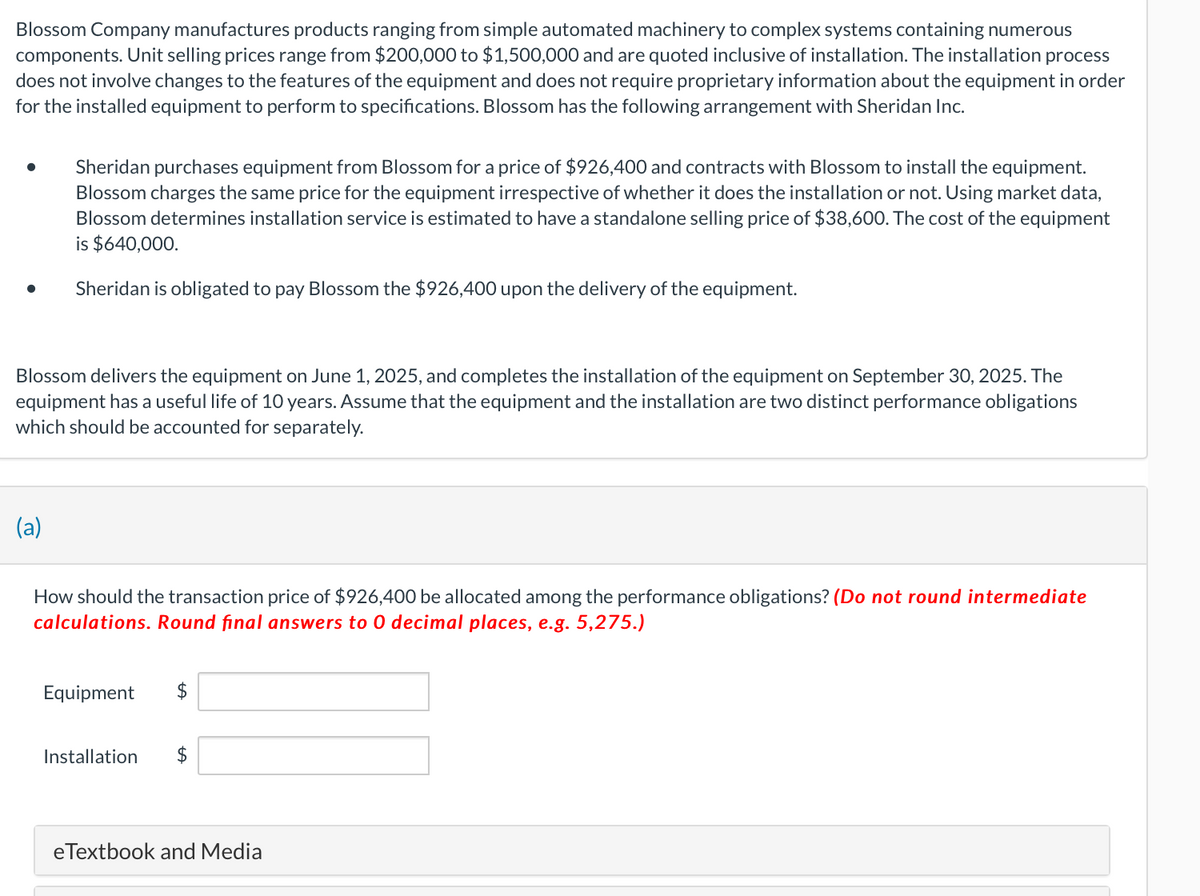 Blossom Company manufactures products ranging from simple automated machinery to complex systems containing numerous
components. Unit selling prices range from $200,000 to $1,500,000 and are quoted inclusive of installation. The installation process
does not involve changes to the features of the equipment and does not require proprietary information about the equipment in order
for the installed equipment to perform to specifications. Blossom has the following arrangement with Sheridan Inc.
Sheridan purchases equipment from Blossom for a price of $926,400 and contracts with Blossom to install the equipment.
Blossom charges the same price for the equipment irrespective of whether it does the installation or not. Using market data,
Blossom determines installation service is estimated to have a standalone selling price of $38,600. The cost of the equipment
is $640,000.
Sheridan is obligated to pay Blossom the $926,400 upon the delivery of the equipment.
Blossom delivers the equipment on June 1, 2025, and completes the installation of the equipment on September 30, 2025. The
equipment has a useful life of 10 years. Assume that the equipment and the installation are two distinct performance obligations
which should be accounted for separately.
(a)
How should the transaction price of $926,400 be allocated among the performance obligations? (Do not round intermediate
calculations. Round final answers to 0 decimal places, e.g. 5,275.)
Equipment $
Installation $
eTextbook and Media