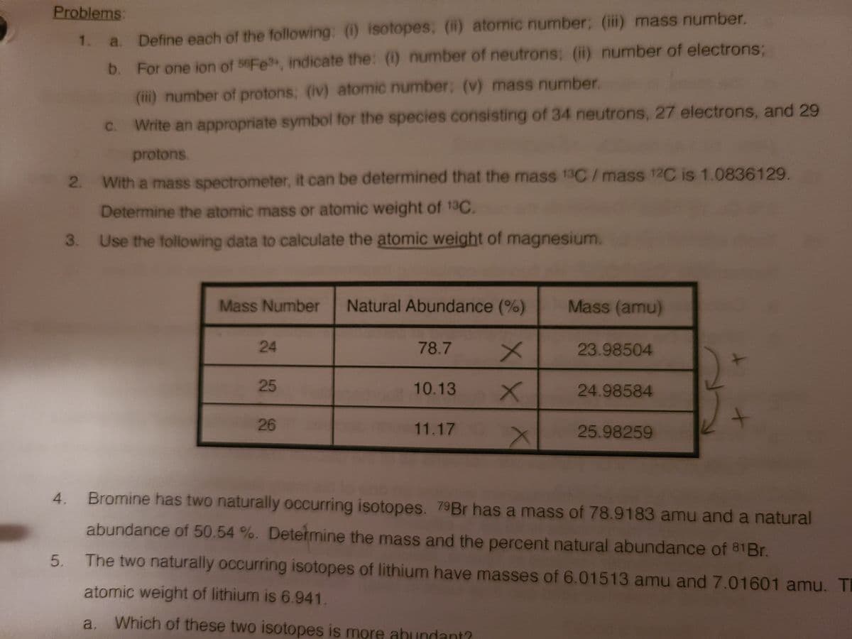 Problems:
1.
Define each of the following: (1 isotopes, () atomic number; (iii) mass number.
b. For one ion of seFe, indicate the: (1) number of neutrons; (i) number of electrons:
(ii) number of protons; (iv) atomic number; (v) mass number.
C.
Write an appropriate symbol for the species consisting of 34 neutrons, 27 electrons, and 29
protons.
2. With a mass spectrometer, it can be determined that the mass 13C/mass 12C is 1.0836129.
Determine the atomic mass or atomic weight of 13C.
Use the following data to calculate the atomic weight of magnesium.
Mass Number
Natural Abundance (%)
Mass (amu)
24
78.7
23.98504
25
10.13
24.98584
26
11.17
25.98259
4.
Bromine has two naturally occurring isotopes. 79B has a mass of 78.9183 amu and a natural
abundance of 50.54 %. Determine the mass and the percent natural abundance of 81B..
The two naturally occurring isotopes of lithium have masses of 6.01513 amu and 7.01601 amu. T
atomic weight of lithium is 6.941.
a. Which of these two isotopes is more abundant?
5.
