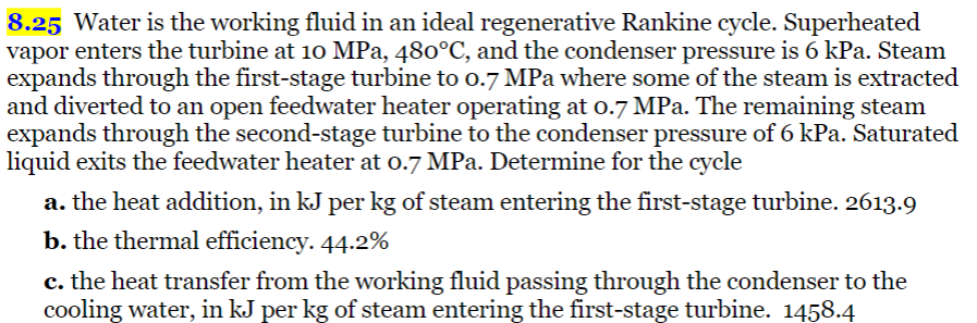 8.25 Water is the working fluid in an ideal regenerative Rankine cycle. Superheated
vapor enters the turbine at 10 MPa, 480°C, and the condenser pressure is 6 kPa. Steam
expands through the first-stage turbine to 0.7 MPa where some of the steam is extracted
and diverted to an open feedwater heater operating at 0.7 MPa. The remaining steam
expands through the second-stage turbine to the condenser pressure of 6 kPa. Saturated
liquid exits the feedwater heater at 0.7 MPa. Determine for the cycle
a. the heat addition, in kJ per kg of steam entering the first-stage turbine. 2613.9
b. the thermal efficiency. 44.2%
c. the heat transfer from the working fluid passing through the condenser to the
cooling water, in kJ per kg of steam entering the first-stage turbine. 1458.4