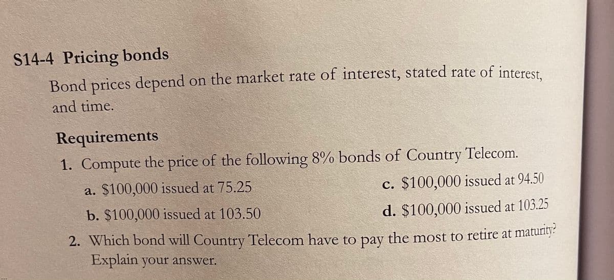 S14-4 Pricing bonds
Bond prices depend on the market rate of interest, stated rate of interest
and time.
Requirements
1. Compute the price of the following 8% bonds of Country Telecom.
a. $100,000 issued at 75.25
c. $100,000 issued at 94.50
b. $100,000 issued at 103.50
d. $100,000 issued at 103.25
2. Which bond will Country Telecom have to pay the most to retire at maturity:
Explain your answer.
