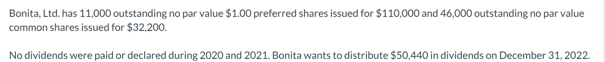Bonita, Ltd. has 11,000 outstanding no par value $1.00 preferred shares issued for $110,000 and 46,000 outstanding no par value
common shares issued for $32,200.
No dividends were paid or declared during 2020 and 2021. Bonita wants to distribute $50,440 in dividends on December 31, 2022.