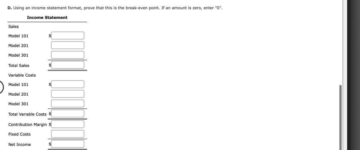 D. Using an income statement format, prove that this is the break-even point. If an amount is zero, enter "0".
Income Statement
Sales
Model 101
Model 201
Model 301
Total Sales
Variable Costs
Model 101
Model 201
Model 301
Total Variable Costs $
Contribution Margin $
Fixed Costs
Net Income
