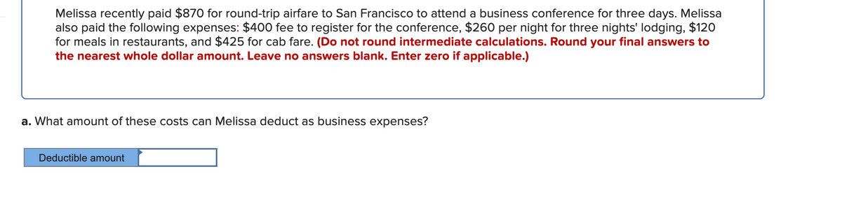 Melissa recently paid $870 for round-trip airfare to San Francisco to attend a business conference for three days. Melissa
also paid the following expenses: $400 fee to register for the conference, $260 per night for three nights' lodging, $120
for meals in restaurants, and $425 for cab fare. (Do not round intermediate calculations. Round your final answers to
the nearest whole dollar amount. Leave no answers blank. Enter zero if applicable.)
a. What amount of these costs can Melissa deduct as business expenses?
Deductible amount
