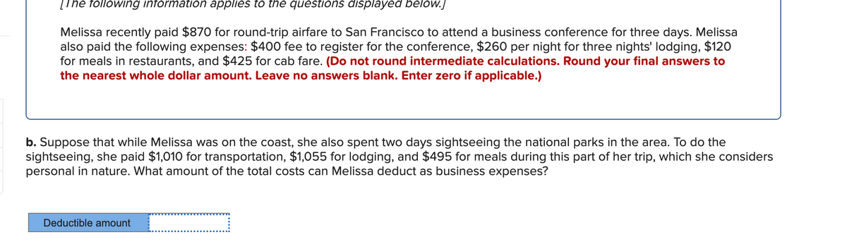 [The following information applies to the questions displayed below.]
Melissa recently paid $870 for round-trip airfare to San Francisco to attend a business conference for three days. Melissa
also paid the following expenses: $400 fee to register for the conference, $260 per night for three nights' lodging, $120
for meals in restaurants, and $425 for cab fare. (Do not round intermediate calculations. Round your final answers to
the nearest whole dollar amount. Leave no answers blank. Enter zero if applicable.)
b. Suppose that while Melissa was on the coast, she also spent two days sightseeing the national parks in the area. To do the
sightseeing, she paid $1,010 for transportation, $1,055 for lodging, and $495 for meals during this part of her trip, which she considers
personal in nature. What amount of the total costs can Melissa deduct as business expenses?
Deductible amount
