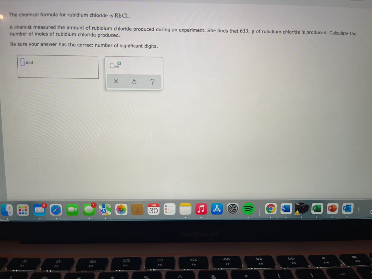 The chemical formula for rubidium chloride is RbCl.
A chemist measured the amount of rubidium chloride produced during an experiment. She finds that 633. g of rubidium chloride is produced. Calculate the
number of moles of rubidium chloride produced.
Be sure your answer has the correct number of significant digits.
mol
30
MacBook Air
DII
80
888
F7
F8
F4
FS
F3
