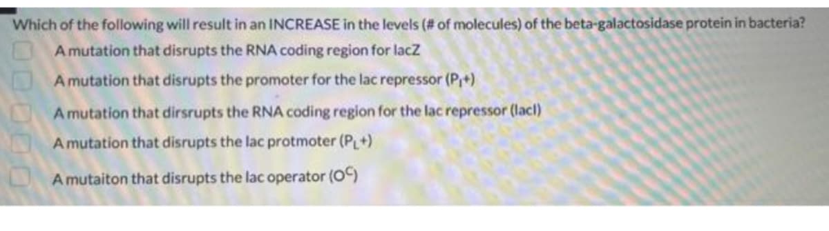 Which of the following will result in an INCREASE in the levels (# of molecules) of the beta-galactosidase protein in bacteria?
A mutation that disrupts the RNA coding region for lacZ
A mutation that disrupts the promoter for the lac repressor (P+)
A mutation that dirsrupts the RNA coding region for the lac repressor (lacl)
A mutation that disrupts the lac protmoter (PL+)
A mutaiton that disrupts the lac operator (OC)
00000