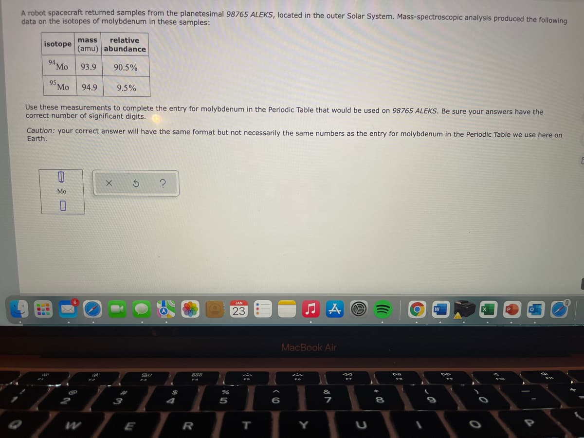 A robot spacecraft returned samples from the planetesimal 98765 ALEKS, located in the outer Solar System. Mass-spectroscopic analysis produced the following
data on the isotopes of molybdenum in these samples:
mass
relative
isotope
(amu) abundance
94 Mo
93.9
90.5%
95.
Mo
94.9
9.5%
Use these measurements to complete the entry for molybdenum in the Periodic Table that would be used on 98765 ALEKS. Be sure your answers have the
correct number of significant digits.
Caution: your correct answer will have the same format but not necessarily the same numbers as the entry for molybdenum in the Periodic Table we use here on
Earth.
Мо
23
MacBook Air
888
I.
%23
%24
4
5
6
E
R
T.
Y

