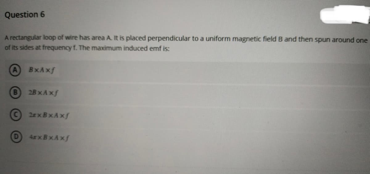 Question 6
A rectangular loop of wire has area A. It is placed perpendicular to a uniform magnetic field B and then spun around one
of its sides at frequency f. The maximum induced emf is:
A
BxAxf
B
2BxAxf
2xBxAxf
4xxBxAxf