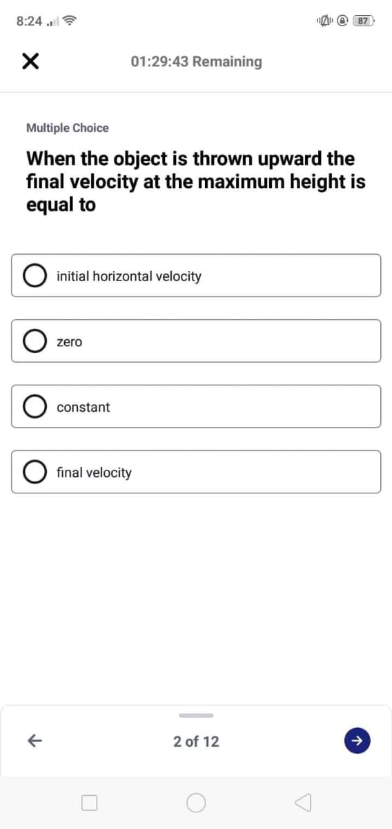 8:24 l ?
@ 87
01:29:43 Remaining
Multiple Choice
When the object is thrown upward the
final velocity at the maximum height is
equal to
initial horizontal velocity
zero
constant
final velocity
2 of 12
