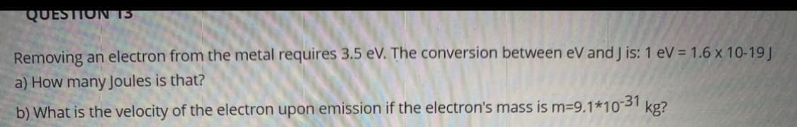 QUESTION 13
Removing an electron from the metal requires 3.5 eV. The conversion between eV and J is: 1 eV = 1.6 x 10-19 J
a) How many Joules is that?
b) What is the velocity of the electron upon emission if the electron's mass is m-9.1*10-31 kg?