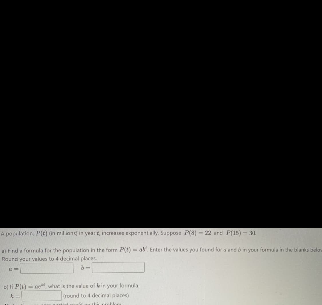 A population, P(t) (in millions) in year t, increases exponentially. Suppose P(8) = 22 and P(15) = 30.
a) Find a formula for the population in the form P(t)
Round your values to 4 decimal places.
b=
a=
=
b) If P(t)= aet, what is the value of k in your formula.
k=
(round to 4 decimal places)
artial .credit on this problem
abt. Enter the values you found for a and b in your formula in the blanks below