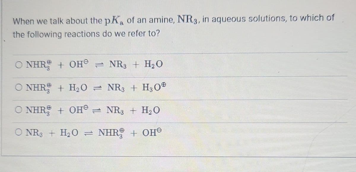 When we talk about the pK, of an amine, NR3, in aqueous solutions, to which of
the following reactions do we refer to?
O NHRE + OH® = NR3 + HO
O NHRỆ + HỌO = NR3 + HO®
O NHRẸ + OH® = NR3 + HO
©NR + H,O → NHR$ + OH®