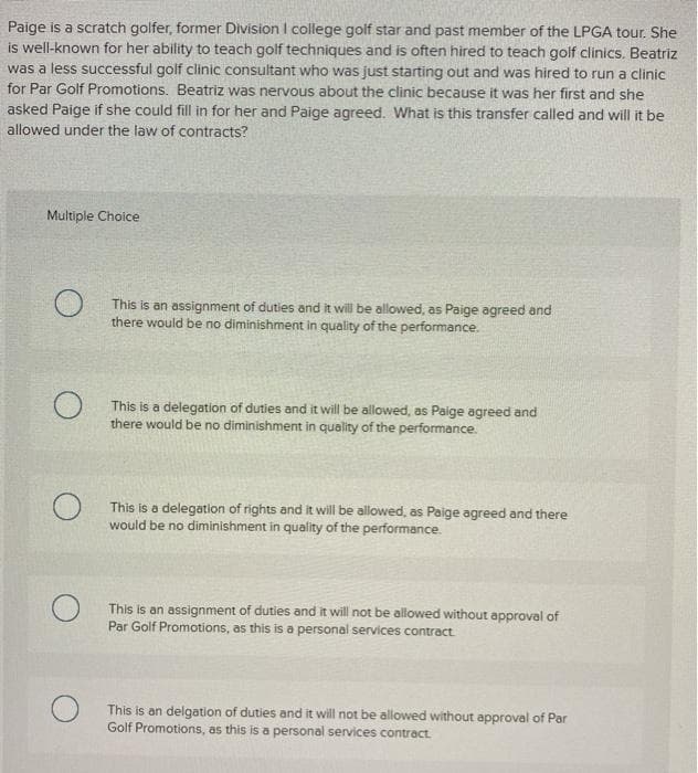 Paige is a scratch golfer, former Division I college golf star and past member of the LPGA tour. She
is well-known for her ability to teach golf techniques and is often hired to teach golf clinics. Beatriz
was a less successful golf clinic consultant who was just starting out and was hired to run a clinic
for Par Golf Promotions. Beatriz was nervous about the clinic because it was her first and she
asked Paige if she could fill in for her and Paige agreed. What is this transfer called and will it be
allowed under the law of contracts?
Multiple Choice
This is an assignment of duties and it will be allowed, as Paige agreed and
there would be no diminishment in quality of the performance.
This is a delegation of duties and it will be allowed, as Paige agreed and
there would be no diminishment in quality of the performance.
This is a delegation of rights and it will be allowed, as Paige agreed and there
would be no diminishment in quality of the performance.
This is an assignment of duties and it will not be allowed without approval of
Par Golf Promotions, as this is a personal services contract.
This is an delgation of duties and it will not be allowed without approval of Par
Golf Promotions, as this is a personal services contract.
