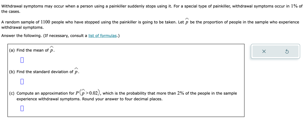 Withdrawal symptoms may occur when a person using a painkiller suddenly stops using it. For a special type of painkiller, withdrawal symptoms occur in 1% of
the cases.
A random sample of 1100 people who have stopped using the painkiller is going to be taken. Let p be the proportion of people in the sample who experience
withdrawal symptoms.
Answer the following. (If necessary, consult a list of formulas.)
(a) Find the mean of p.
0
(b) Find the standard deviation of p.
0
(c) Compute an approximation for P(p>0.02), which is the probability that more than 2% of the people in the sample
experience withdrawal symptoms. Round your answer to four decimal places.
0
X
Ś