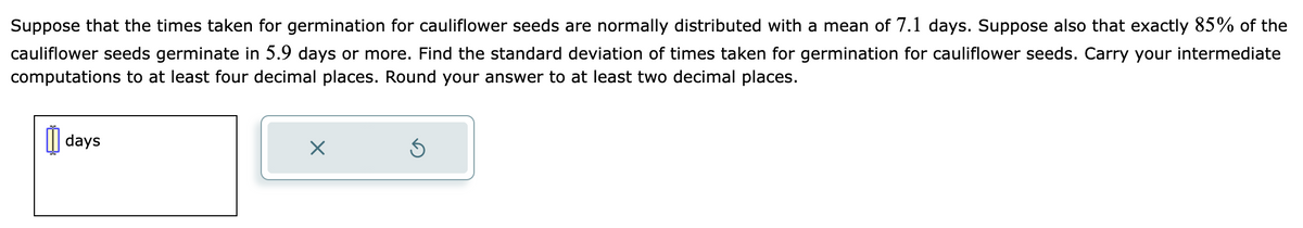 Suppose that the times taken for germination for cauliflower seeds are normally distributed with a mean of 7.1 days. Suppose also that exactly 85% of the
cauliflower seeds germinate in 5.9 days or more. Find the standard deviation of times taken for germination for cauliflower seeds. Carry your intermediate
computations to at least four decimal places. Round your answer to at least two decimal places.
days
X