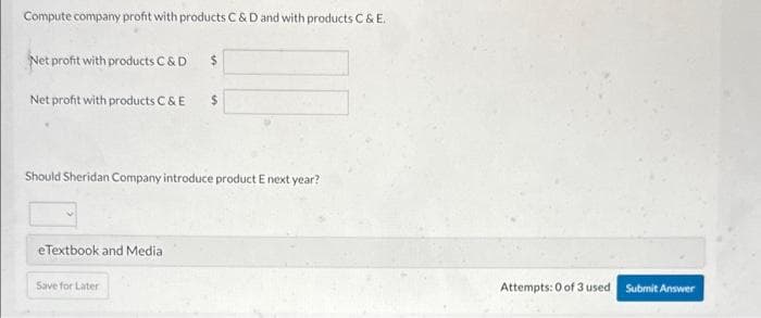 Compute company profit with products C&D and with products C & E.
Net profit with products C & D
Net profit with products C & E
eTextbook and Media
$
Should Sheridan Company introduce product E next year?
Save for Later
$
Attempts: 0 of 3 used Submit Answer