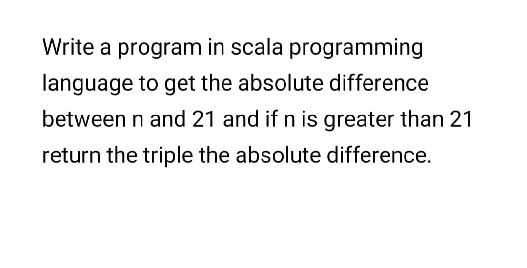Write a program in scala programming
language to get the absolute difference
between n and 21 and if n is greater than 21
return the triple the absolute difference.
