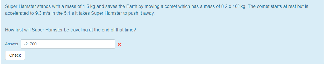 Super Hamster stands with a mass of 1.5 kg and saves the Earth by moving a comet which has a mass of 8.2 x 106 kg. The comet starts at rest but is
accelerated to 9.3 m/s in the 5.1 s it takes Super Hamster to push it away.
How fast will Super Hamster be traveling at the end of that time?
Answer:
-21700
Check
