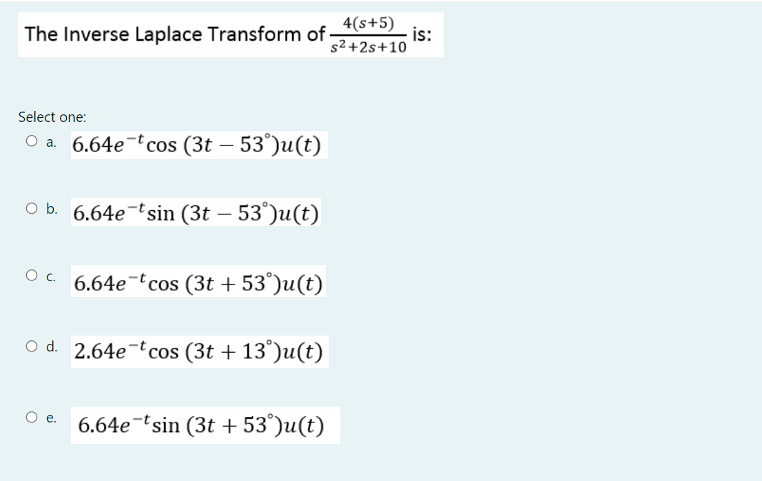 The Inverse Laplace Transform of
4(s+5)
is:
s2 +2s+10
Select one:
Оа. 6.64е "cоs (3t - 53')u(t)
O b. 6.64e-tsin (3t – 53°)u(t)
6.64e-tcos (3t + 53°)u(t)
O d. 2.64e-t cos (3t + 13°)u(t)
O e.
6.64e-tsin (3t + 53°)u(t)
