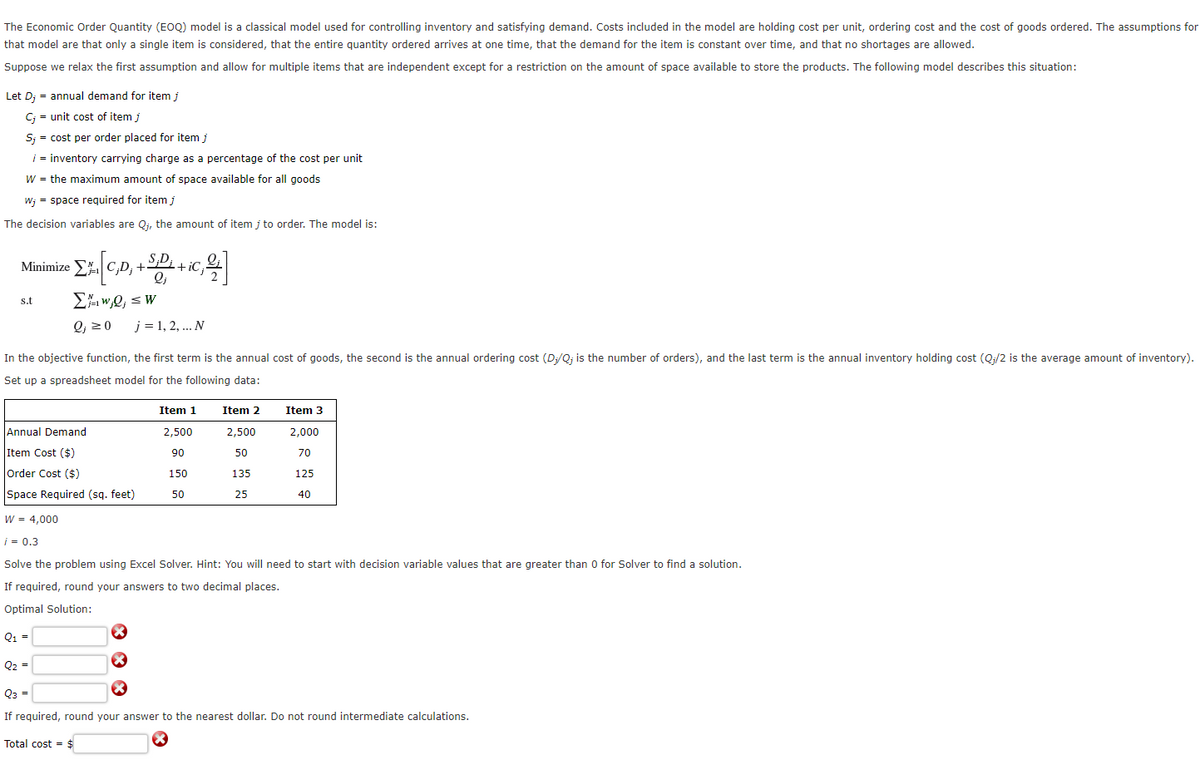 The Economic Order Quantity (EOQ) model is a classical model used for controlling inventory and satisfying demand. Costs included in the model are holding cost per unit, ordering cost and the cost of goods ordered. The assumptions for
that model are that only a single item is considered, that the entire quantity ordered arrives at one time, that the demand for the item is constant over time, and that no shortages are allowed.
Suppose we relax the first assumption and allow for multiple items that are independent except for a restriction on the amount of space available to store the products. The following model describes this situation:
Let D; = annual demand for item j
C; unit cost of item j
S; = cost per order placed for item j
i = inventory carrying charge as a percentage of the cost per unit
W = the maximum amount of space available for all goods
w; = space required for item j
The decision variables are Q;, the amount of item j to order. The model is:
Minimize
s.t
+8+ic, 1]
Σκ,,
;D; +'
ΣwQ ≤ W
j = 1, 2, ... N
In the objective function, the first term is the annual cost of goods, the second is the annual ordering cost (D;/Q; is the number of orders), and the last term is the annual inventory holding cost (Q;/2 is the average amount of inventory).
Set up a spreadsheet model for the following data:
Item 1
Item 2
Item 3
Annual Demand
2,500
2,500
2,000
Item Cost ($)
90
50
70
Order Cost ($)
150
135
125
Space Required (sq. feet)
50
25
40
W = 4,000
i = 0.3
Solve the problem using Excel Solver. Hint: You will need to start with decision variable values that are greater than 0 for Solver to find a solution.
If required, round your answers to two decimal places.
Optimal Solution:
Q1 =
Q2
Q3
=
If required, round your answer to the nearest dollar. Do not round intermediate calculations.
Total cost =
$