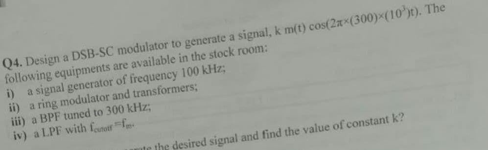 Q4. Design a DSB-SC modulator to generate a signal, k m(t) cos(2ax(300)x(10')t). The
following equipments are available in the stock room:
i) a signal generator of frequency 100 kHz;
ii) a ring modulator and transformers;
iii) a BPF tuned to 300 kHz;
iv) a LPF with feutoif fm
nte the desired signal and find the value of constant k?
