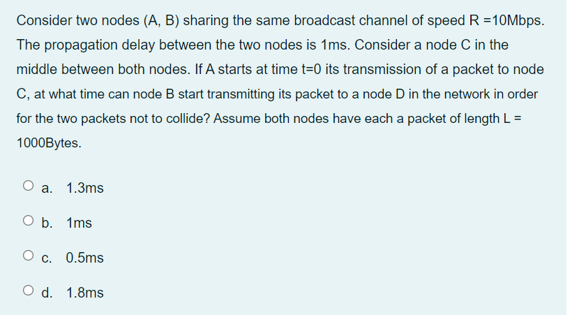 Consider two nodes (A, B) sharing the same broadcast channel of speed R =10Mbps.
The propagation delay between the two nodes is 1ms. Consider a node C in the
middle between both nodes. If A starts at time t=0 its transmission of a packet to node
C, at what time can node B start transmitting its packet to a node D in the network in order
for the two packets not to collide? Assume both nodes have each a packet of length L =
1000Bytes.
О а. 1.3ms
O b. 1ms
О с. 0.5ms
d. 1.8ms
