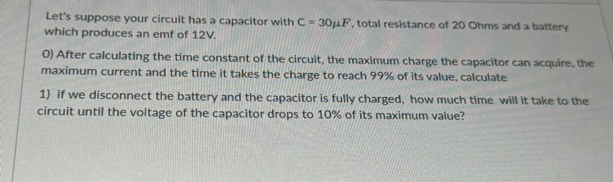 Let's suppose your circuit has a capacitor with C = 30μF, total resistance of 20 Ohms and a battery
which produces an emf of 12V.
0) After calculating the time constant of the circuit, the maximum charge the capacitor can acquire, the
maximum current and the time it takes the charge to reach 99% of its value, calculate
1) if we disconnect the battery and the capacitor is fully charged, how much time will it take to the
circuit until the voltage of the capacitor drops to 10% of its maximum value?