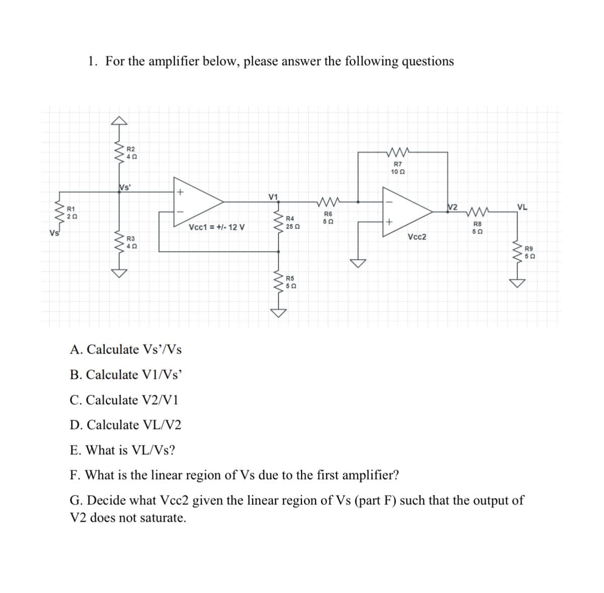 бли
R1
20
1. For the amplifier below, please answer the following questions
www
R2
40
Vs
+
R3
حشش
A. Calculate Vs'/Vs
B. Calculate V1/Vs'
C. Calculate V2/V1
D. Calculate VL/V2
Vcc1 = +/- 12 V
V1
ww
R6
R4
50
25 Ω
R5
750
A
ww
R7
10 Ω
+
Vcc2
№2
ww
R8
502
VL
E. What is VL/Vs?
F. What is the linear region of Vs due to the first amplifier?
G. Decide what Vcc2 given the linear region of Vs (part F) such that the output of
V2 does not saturate.
R9
5Q