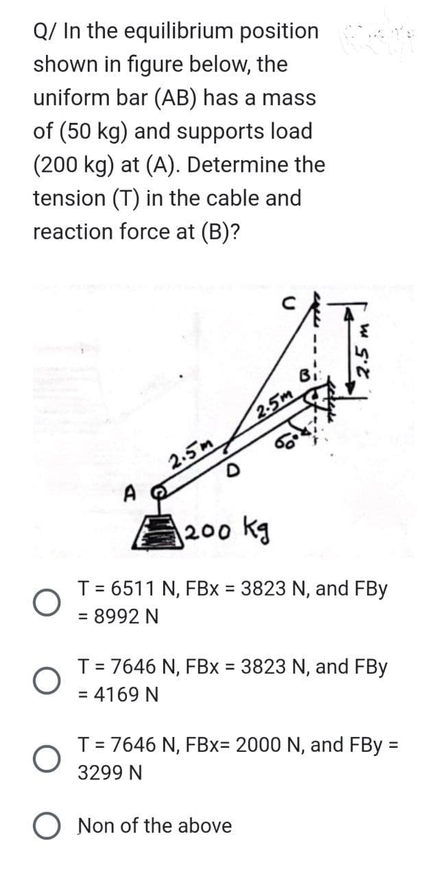 Q/ In the equilibrium position
shown in figure below, the
uniform bar (AB) has a mass
of (50 kg) and supports load
(200 kg) at (A). Determine the
tension (T) in the cable and
reaction force at (B)?
2.5m
2.5m
Bi:
1200 kg
T = 6511 N, FBx = 3823 N, and FBy
= 8992 N
T = 7646 N, FBx = 3823 N, and FBy
= 4169 N
O Non of the above
T = 7646 N, FBx= 2000 N, and FBy =
3299 N