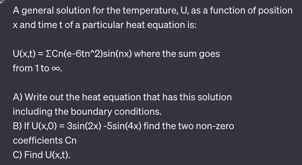 A general solution for the temperature, U, as a function of position
x and time t of a particular heat equation is:
U(x,t) = [Cn(e-6tn^2)sin(nx) where the sum goes
from 1 to ∞.
A) Write out the heat equation that has this solution
including the boundary conditions.
B) If U(x,0) = 3sin(2x) -5sin(4x) find the two non-zero
coefficients Cn
C) Find U(x,t).