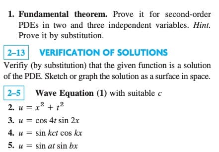 1. Fundamental theorem. Prove it for second-order
PDEs in two and three independent variables. Hint.
Prove it by substitution.
2-13 VERIFICATION OF SOLUTIONS
Verifiy (by substitution) that the given function is a solution
of the PDE. Sketch or graph the solution as a surface in space.
2-5 Wave Equation (1) with suitable c
2
2. u = x² + 1²
3. u cos 4t sin 2x
4. u = sin kct cos kx
5. usin at sin bx