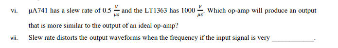 vi.
HA741 has a slew rate of 0.5 - and the LT1363 has 1000 -. Which op-amp will produce an output
us
that is more similar to the output of an ideal op-amp?
vii.
Slew rate distorts the output waveforms when the frequency if the input signal is very
